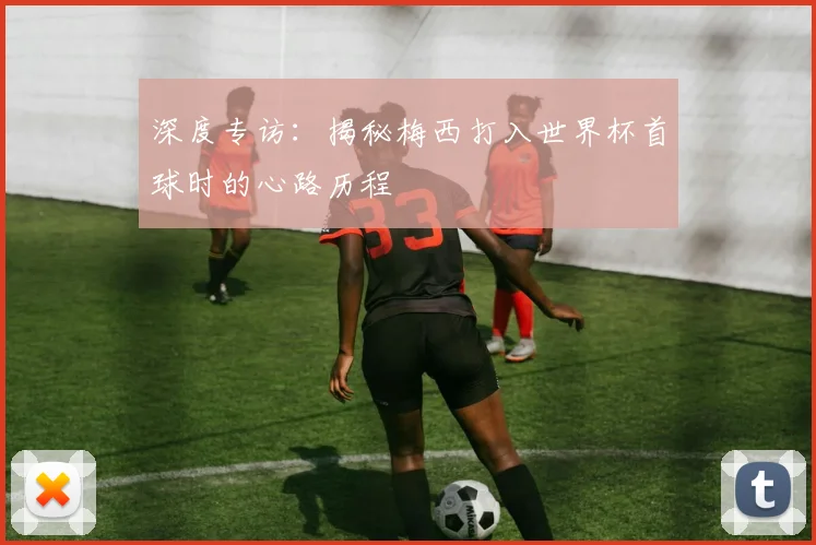 深度专访：揭秘梅西打入世界杯首球时的心路历程