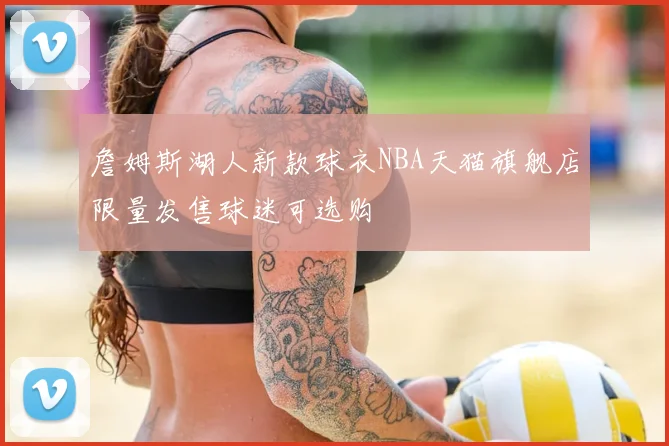 詹姆斯湖人新款球衣NBA天猫旗舰店限量发售球迷可选购
