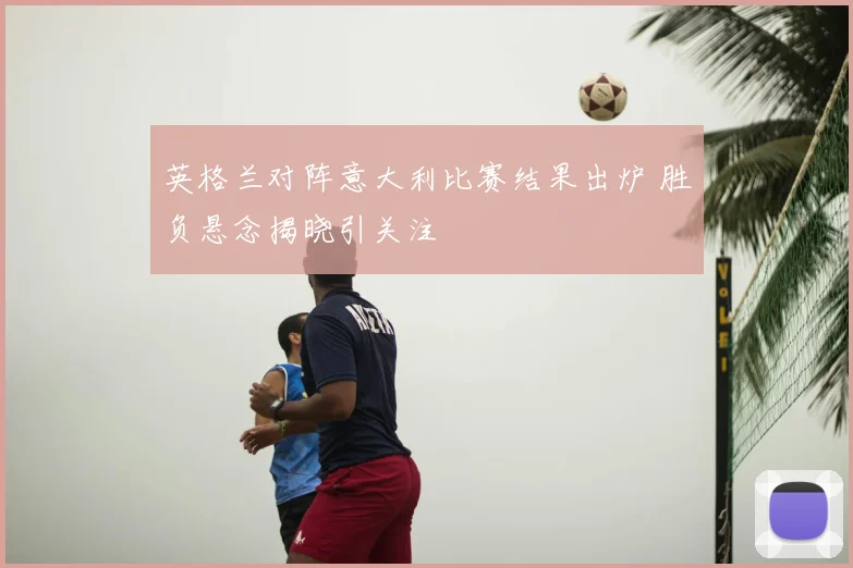 英格兰对阵意大利比赛结果出炉 胜负悬念揭晓引关注