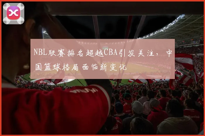 NBL联赛排名超越CBA引发关注，中国篮球格局面临新变化