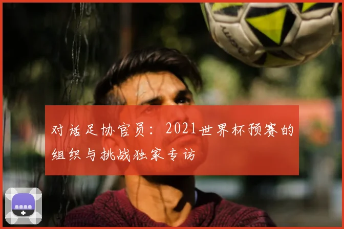 对话足协官员:2021世界杯预赛的组织与挑战独家专访