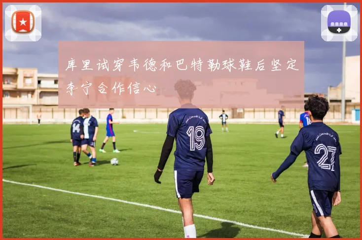 库里试穿韦德和巴特勒球鞋后坚定李宁合作信心