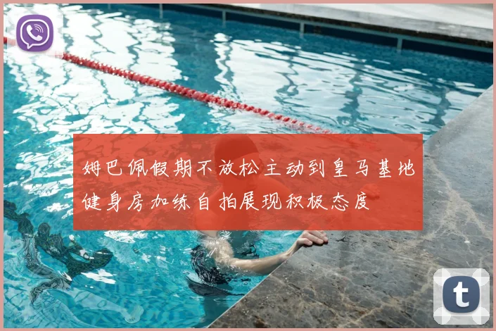 姆巴佩假期不放松主动到皇马基地健身房加练自拍展现积极态度