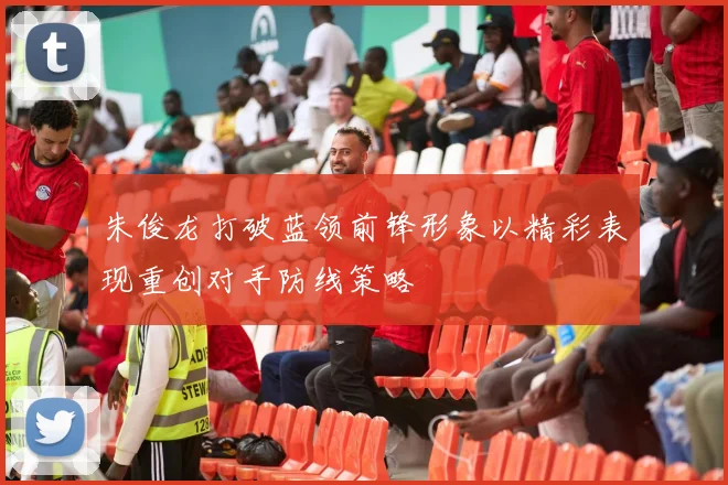 朱俊龙打破蓝领前锋形象以精彩表现重创对手防线策略