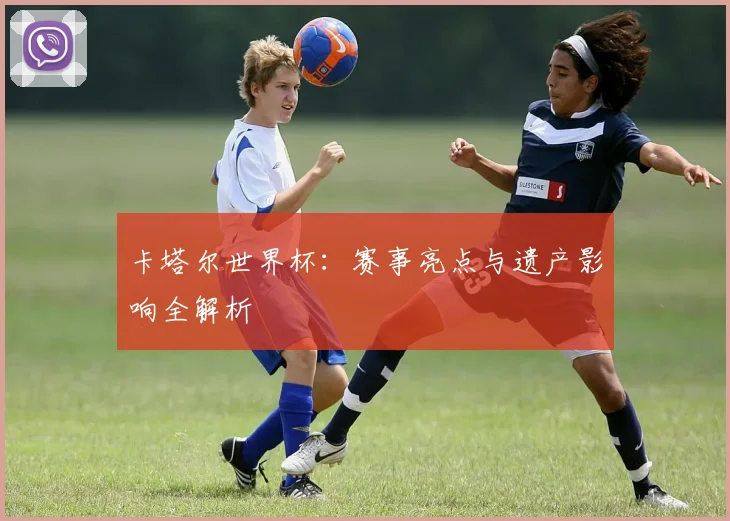 卡塔尔世界杯：赛事亮点与遗产影响全解析
