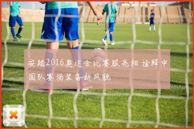 安踏2016奥运会比赛服亮相 诠释中国队赛场装备新风貌