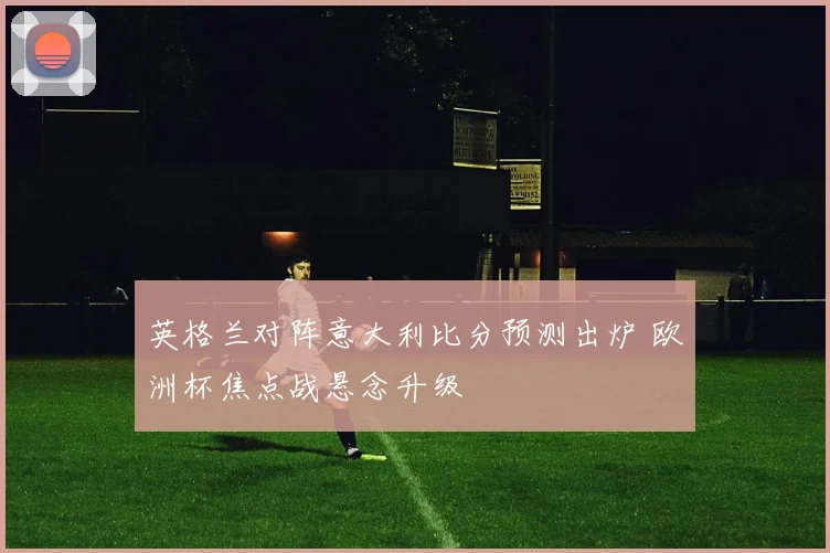 英格兰对阵意大利比分预测出炉 欧洲杯焦点战悬念升级