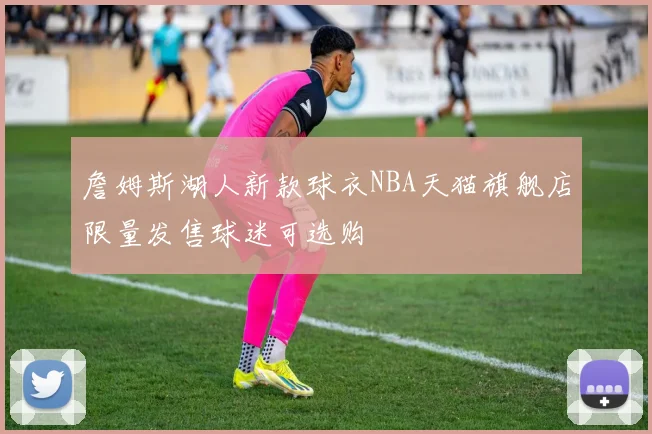 詹姆斯湖人新款球衣NBA天猫旗舰店限量发售球迷可选购