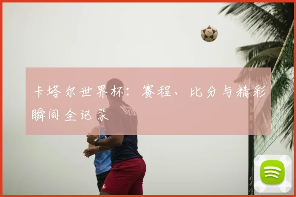 卡塔尔世界杯：赛程、比分与精彩瞬间全记录