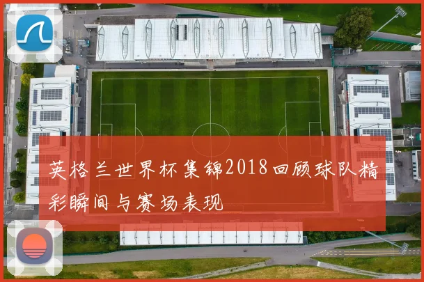 英格兰世界杯集锦2018回顾球队精彩瞬间与赛场表现