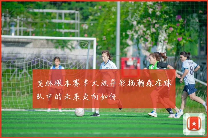 克林根本赛季大放异彩杨瀚森在球队中的未来走向如何