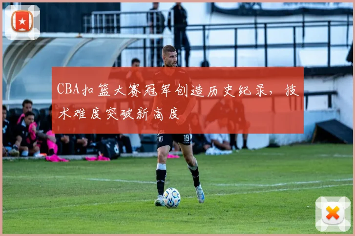 CBA扣篮大赛冠军创造历史纪录，技术难度突破新高度