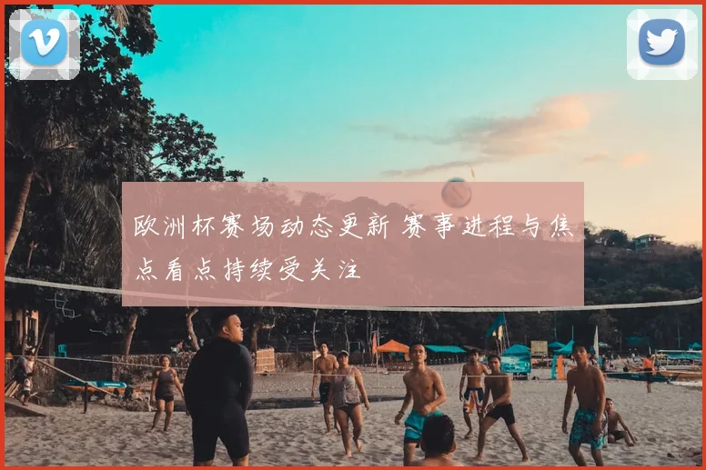 欧洲杯赛场动态更新 赛事进程与焦点看点持续受关注