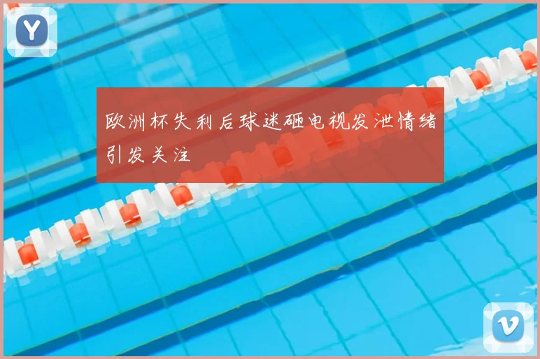 欧洲杯失利后球迷砸电视发泄情绪引发关注