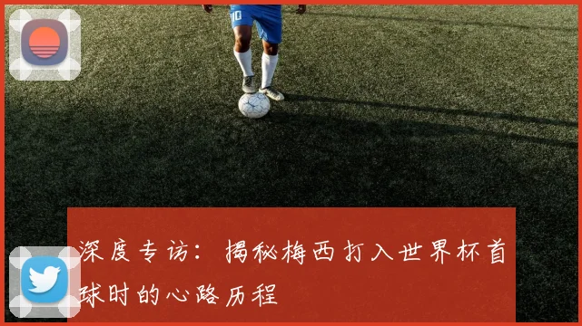 深度专访：揭秘梅西打入世界杯首球时的心路历程