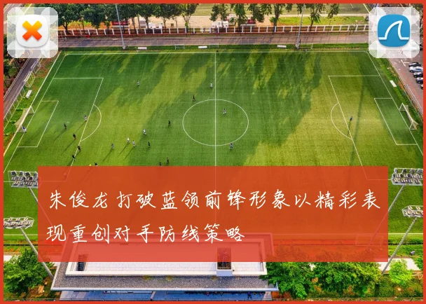 朱俊龙打破蓝领前锋形象以精彩表现重创对手防线策略