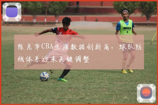 陈光华CBA生涯数据创新高，球队防线体系迎来关键调整