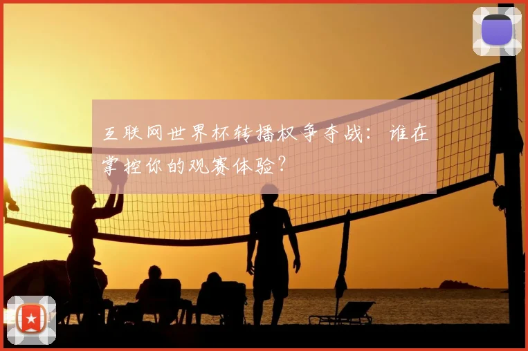 互联网世界杯转播权争夺战:谁在掌控你的观赛体验?