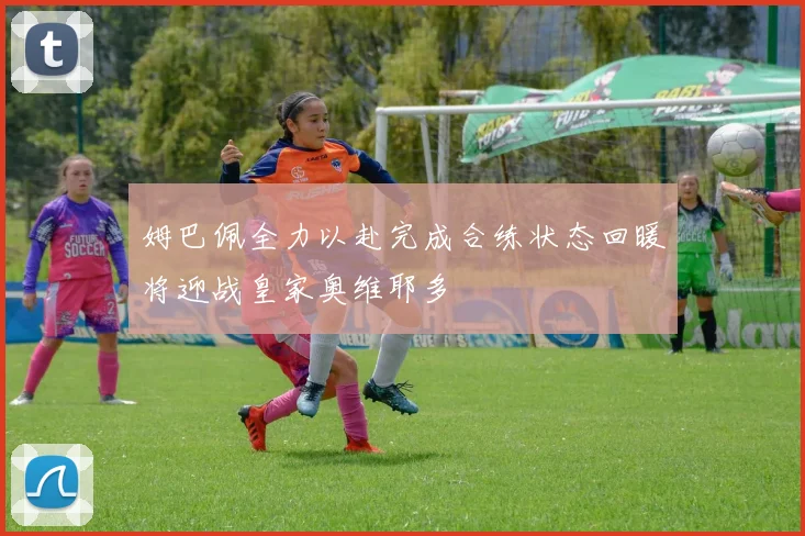 姆巴佩全力以赴完成合练状态回暖将迎战皇家奥维耶多