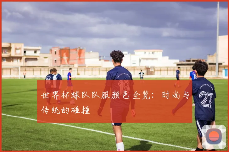 世界杯球队队服颜色全览：时尚与传统的碰撞