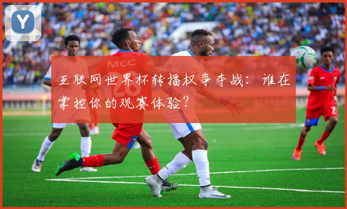 互联网世界杯转播权争夺战:谁在掌控你的观赛体验?