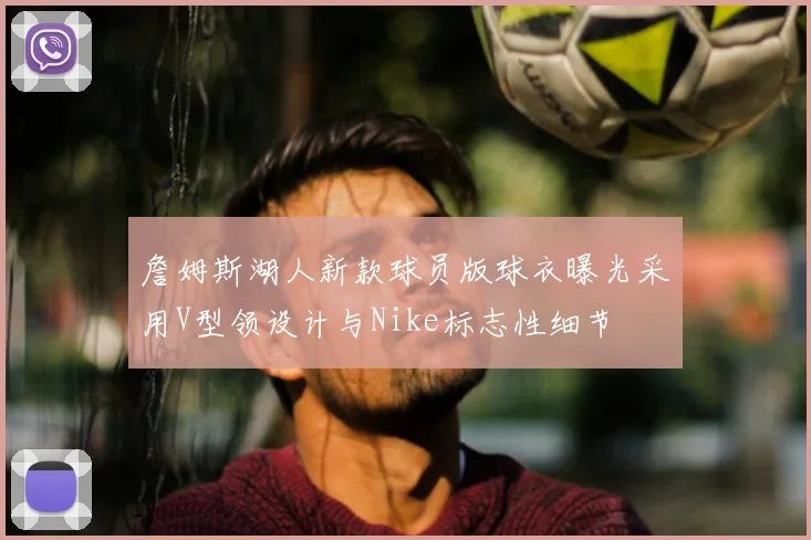 詹姆斯湖人新款球员版球衣曝光采用V型领设计与Nike标志性细节