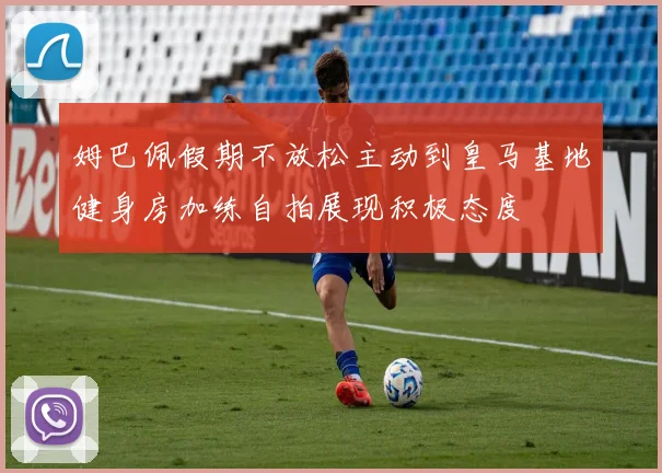 姆巴佩假期不放松主动到皇马基地健身房加练自拍展现积极态度