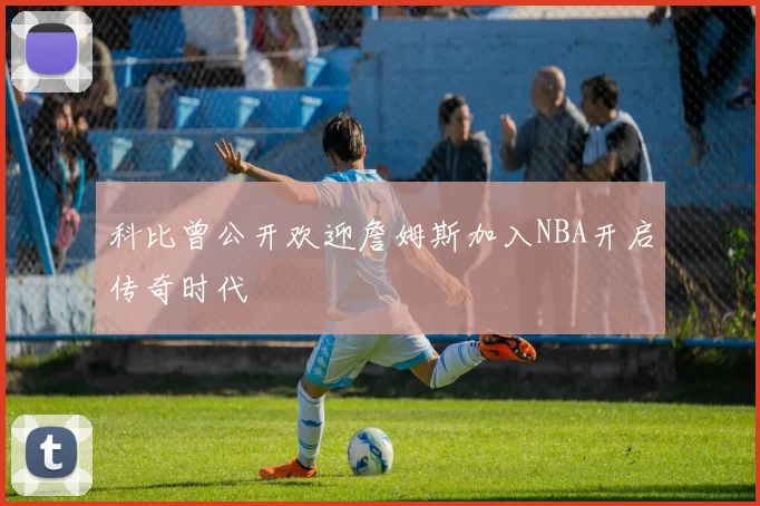 科比曾公开欢迎詹姆斯加入NBA开启传奇时代