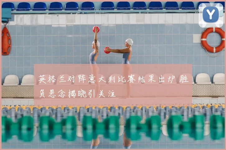 英格兰对阵意大利比赛结果出炉 胜负悬念揭晓引关注