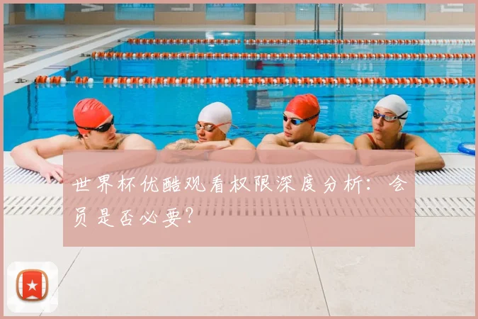 世界杯优酷观看权限深度分析:会员是否必要?