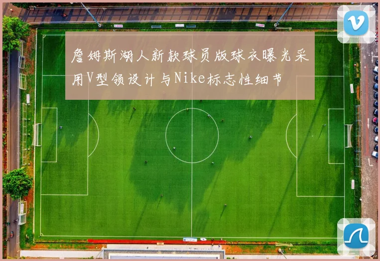 詹姆斯湖人新款球员版球衣曝光采用V型领设计与Nike标志性细节