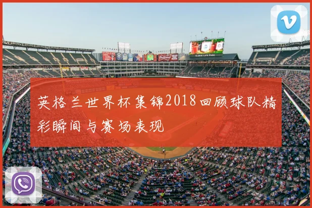 英格兰世界杯集锦2018回顾球队精彩瞬间与赛场表现