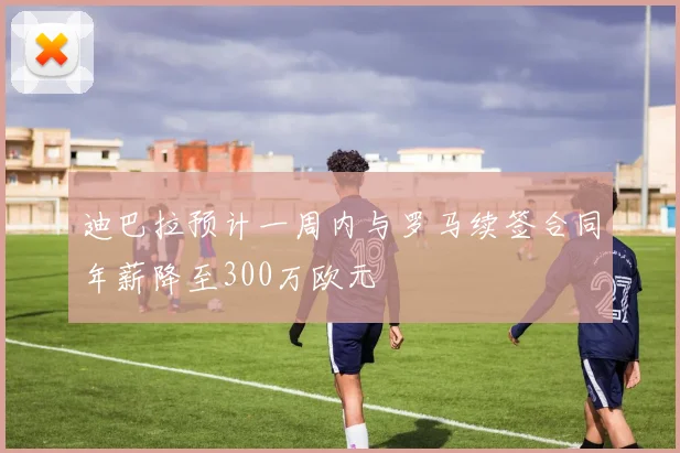 迪巴拉预计一周内与罗马续签合同年薪降至300万欧元