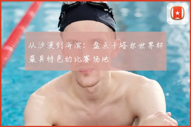 从沙漠到海滨:盘点卡塔尔世界杯最具特色的比赛场地