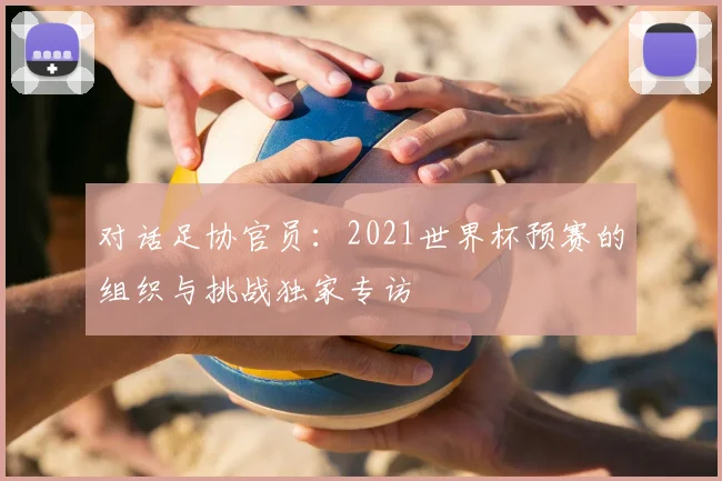 对话足协官员:2021世界杯预赛的组织与挑战独家专访