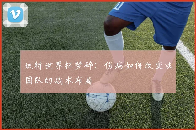 坎特世界杯梦碎：伤病如何改变法国队的战术布局