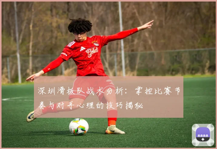 深圳滑板队战术分析:掌控比赛节奏与对手心理的技巧揭秘