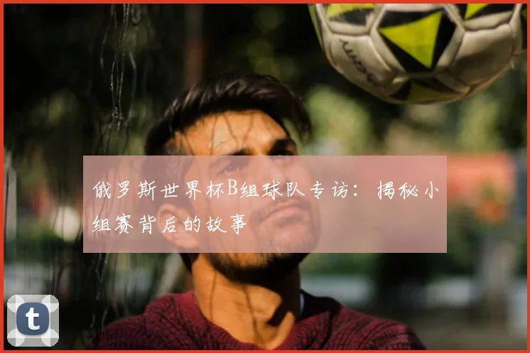 俄罗斯世界杯B组球队专访:揭秘小组赛背后的故事