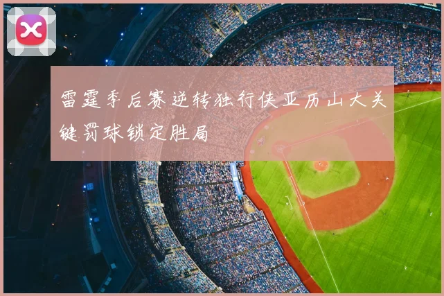 雷霆季后赛逆转独行侠亚历山大关键罚球锁定胜局
