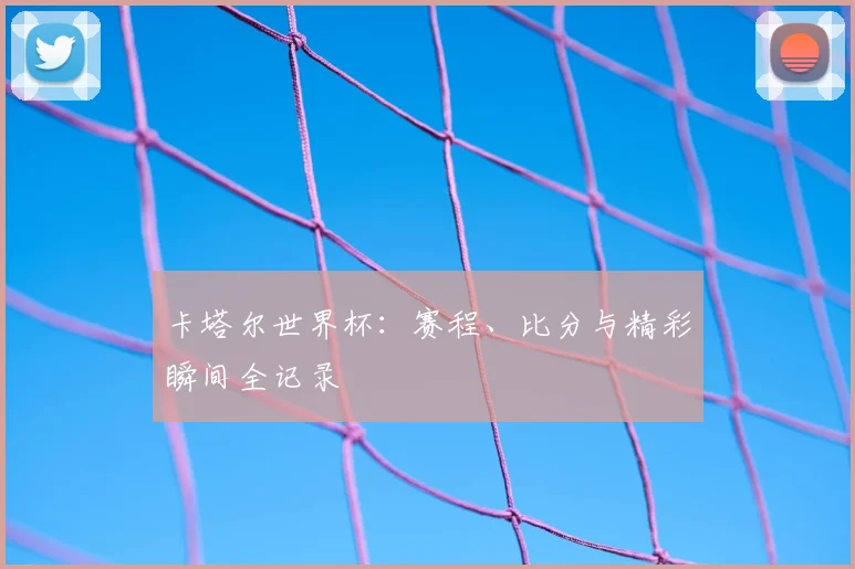 卡塔尔世界杯：赛程、比分与精彩瞬间全记录