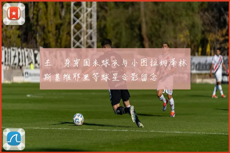 王濛身穿国米球衣与小图拉姆泽林斯基维耶里等球星合影留念