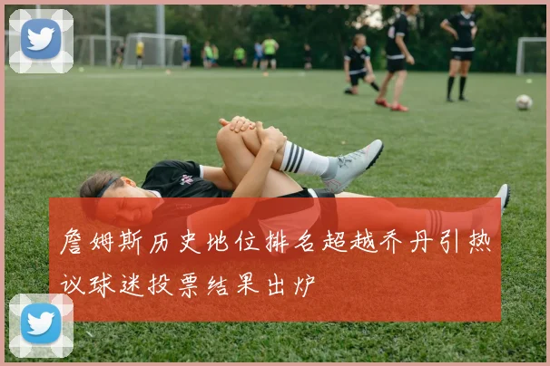 詹姆斯历史地位排名超越乔丹引热议球迷投票结果出炉