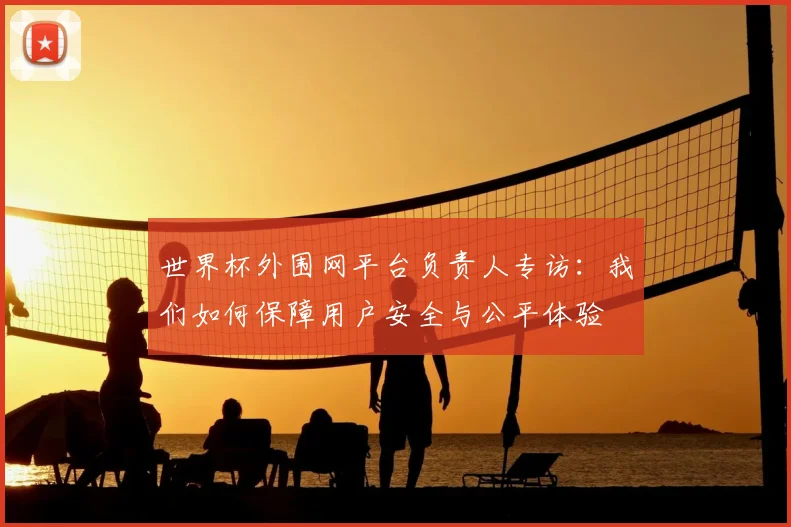 世界杯外围网平台负责人专访：我们如何保障用户安全与公平体验