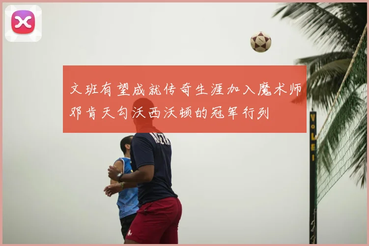 文班有望成就传奇生涯加入魔术师邓肯天勾沃西沃顿的冠军行列